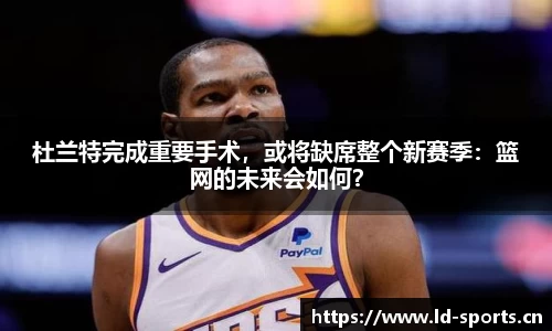 杜兰特完成重要手术，或将缺席整个新赛季：篮网的未来会如何？