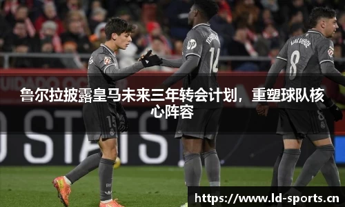 鲁尔拉披露皇马未来三年转会计划，重塑球队核心阵容