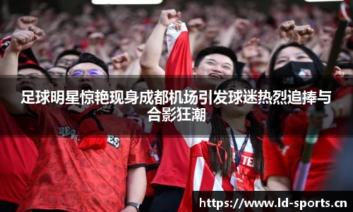 足球明星惊艳现身成都机场引发球迷热烈追捧与合影狂潮