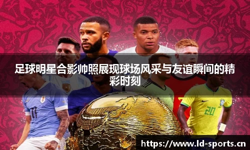 足球明星合影帅照展现球场风采与友谊瞬间的精彩时刻