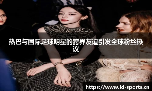 热巴与国际足球明星的跨界友谊引发全球粉丝热议